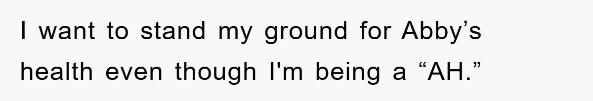 I want to stand my ground for Abby’s health even though I'm being a “AH.”