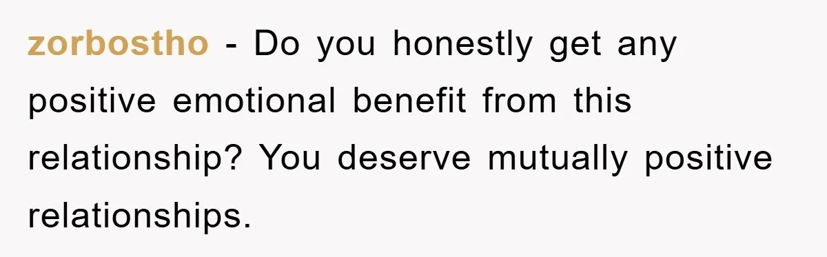 zorbostho - Do you honestly get any positive emotional benefit from this relationship? You deserve mutually positive relationships.