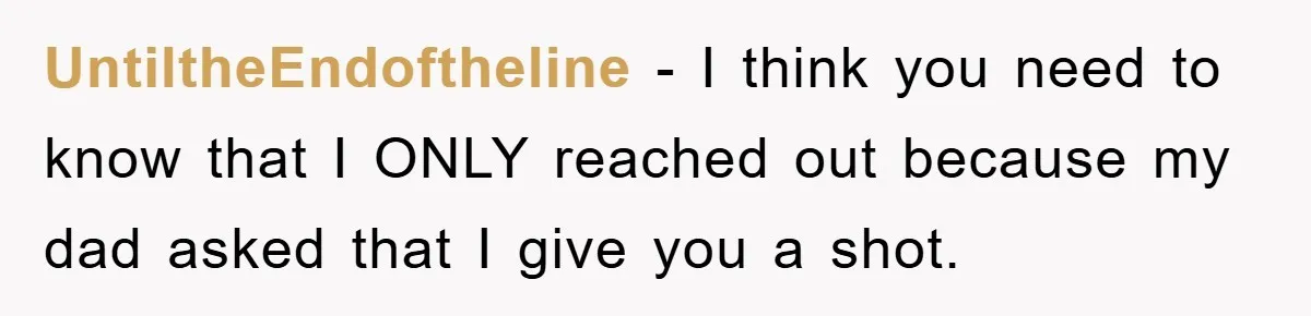 UntiltheEndoftheline - I think you need to know that I ONLY reached out because my dad asked that I give you a shot.