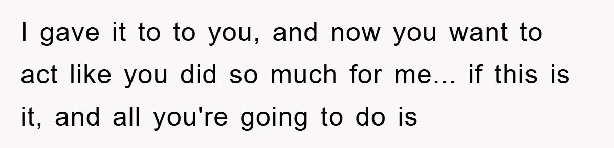 I gave it to to you, and now you want to act like you did so much for me... if this is it, and all you're going to do is