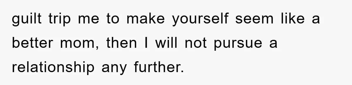 guilt trip me to make yourself seem like a better mom, then I will not pursue a relationship any further.