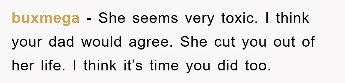 buxmega - She seems very toxic. I think your dad would agree. She cut you out of her life. I think it’s time you did too.