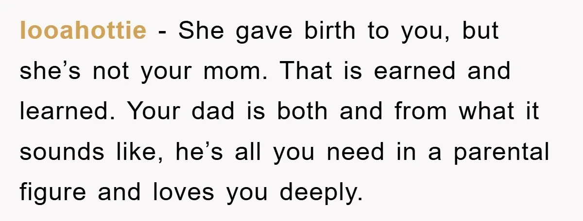 looahottie - She gave birth to you, but she’s not your mom. That is earned and learned. Your dad is both and from what it sounds like, he’s all you...