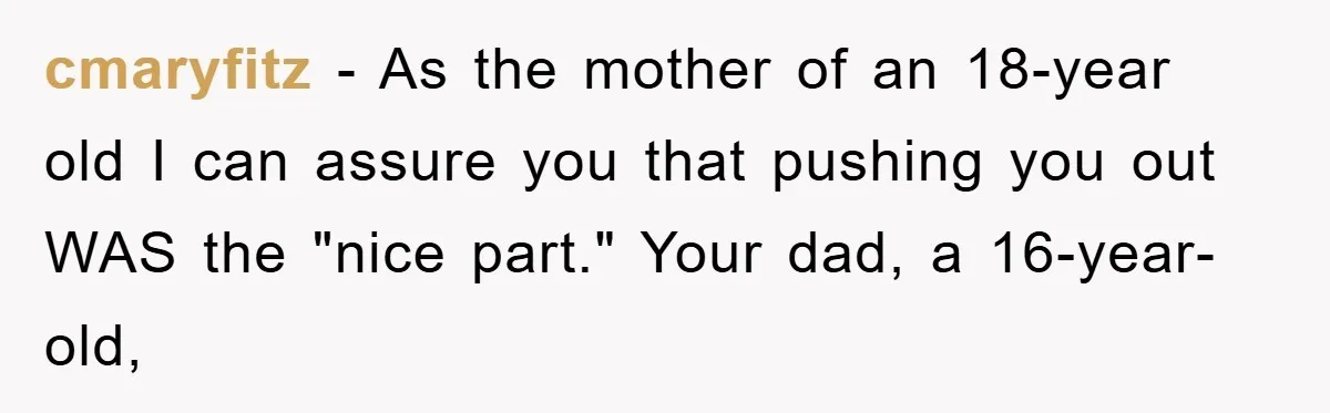 cmaryfitz - As the mother of an 18-year old I can assure you that pushing you out WAS the "nice part." Your dad, a 16-year-old,