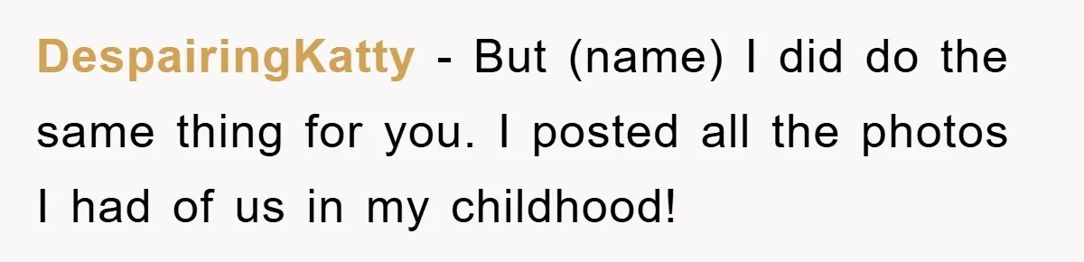 DespairingKatty − But (name) I did do the same thing for you. I posted all the photos I had of us in my childhood!