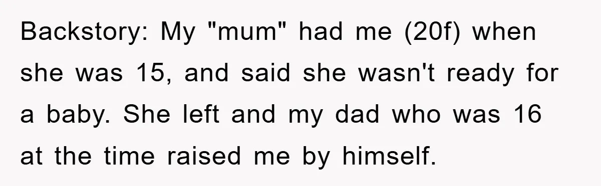 Backstory: My "mum" had me (20f) when she was 15, and said she wasn't ready for a baby. She left and my dad who was 16 at the time raised...