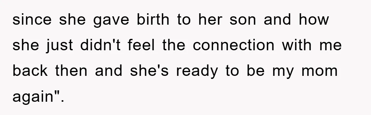 since she gave birth to her son and how she just didn't feel the connection with me back then and she's ready to be my mom again".