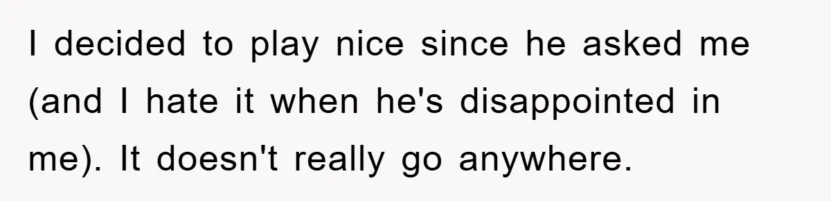 I decided to play nice since he asked me (and I hate it when he's disappointed in me). It doesn't really go anywhere.