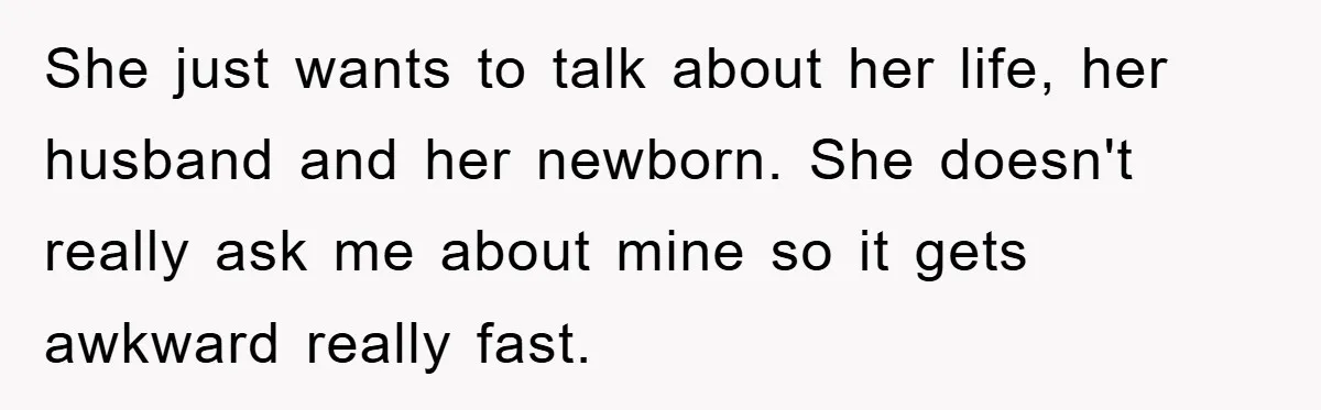 She just wants to talk about her life, her husband and her newborn. She doesn't really ask me about mine so it gets awkward really fast.