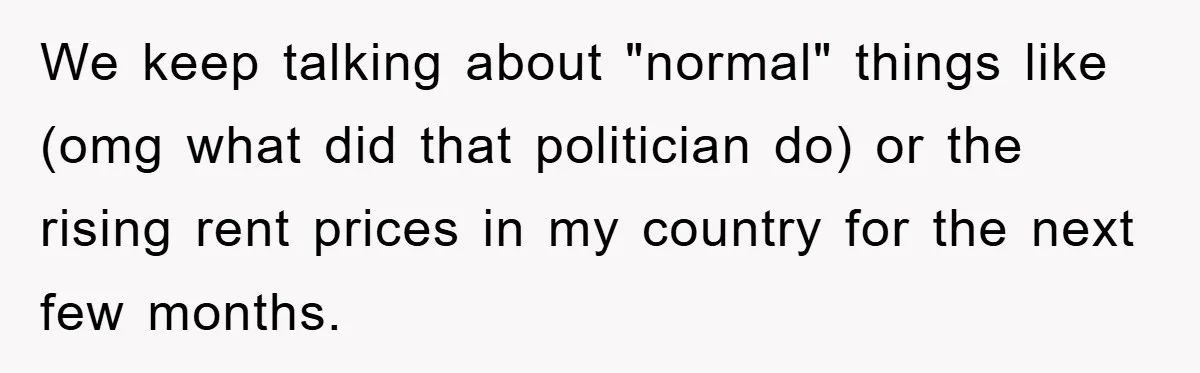 We keep talking about "normal" things like (omg what did that politician do) or the rising rent prices in my country for the next few months.
