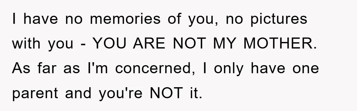 I have no memories of you, no pictures with you - YOU ARE NOT MY MOTHER. As far as I'm concerned, I only have one parent and you're NOT it.