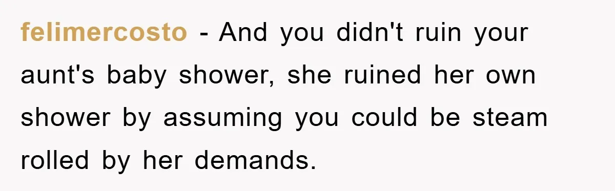 'I Ruined My Own Party': Aunt Tries To Steamroll Niece, Gets Baby Shower Canceled felimercosto - And you didn't ruin your aunt's baby shower, she ruined her own shower by assuming you could be steam rolled by her demands.