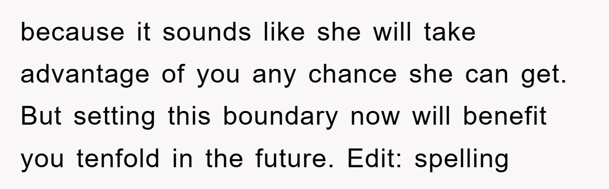 'I Ruined My Own Party': Aunt Tries To Steamroll Niece, Gets Baby Shower Canceled because it sounds like she will take advantage of you any chance she can get. But setting this boundary now will benefit you tenfold in the future. Edit: spelling