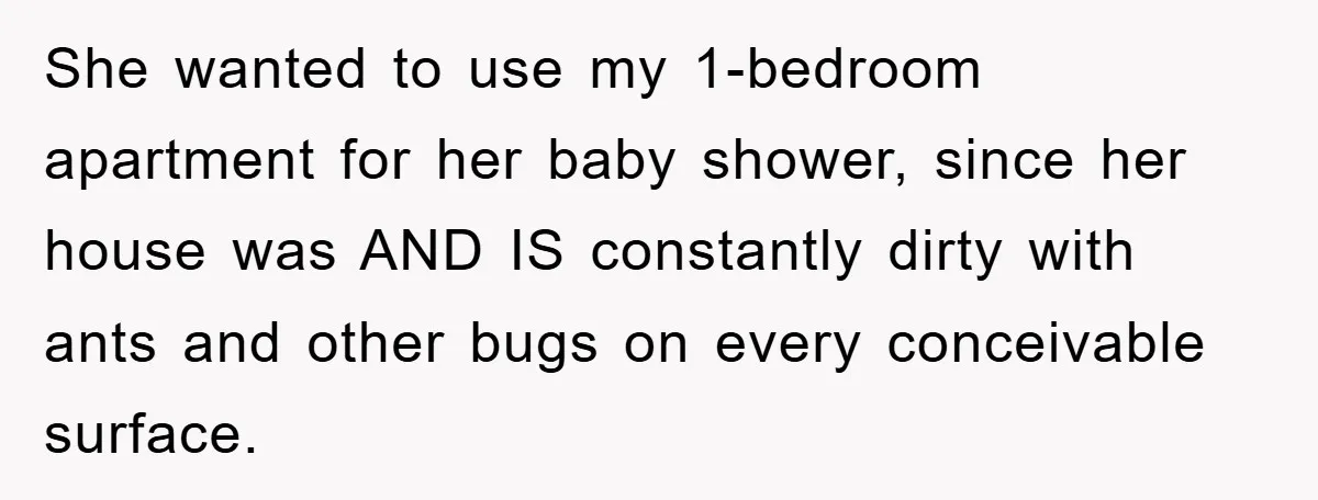 'I Ruined My Own Party': Aunt Tries To Steamroll Niece, Gets Baby Shower Canceled She wanted to use my 1-bedroom apartment for her baby shower, since her house was AND IS constantly dirty with ants and other bugs on every conceivable surface.