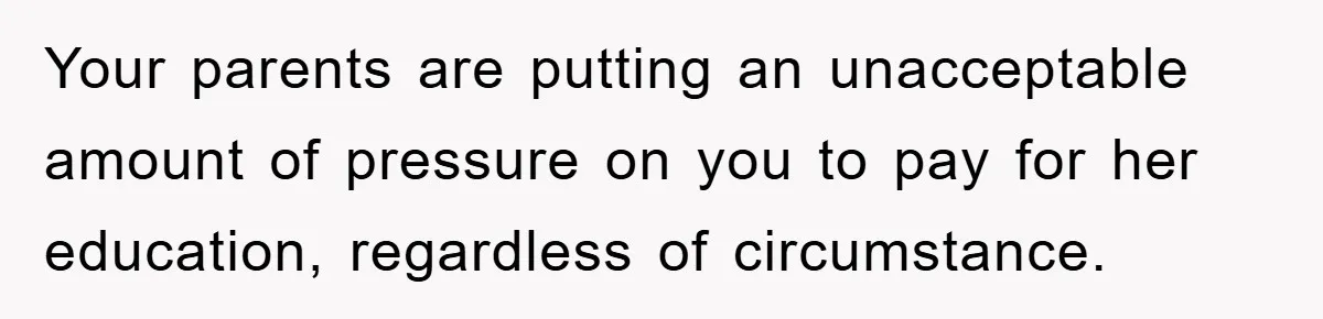 Your parents are putting an unacceptable amount of pressure on you to pay for her education, regardless of circumstance.