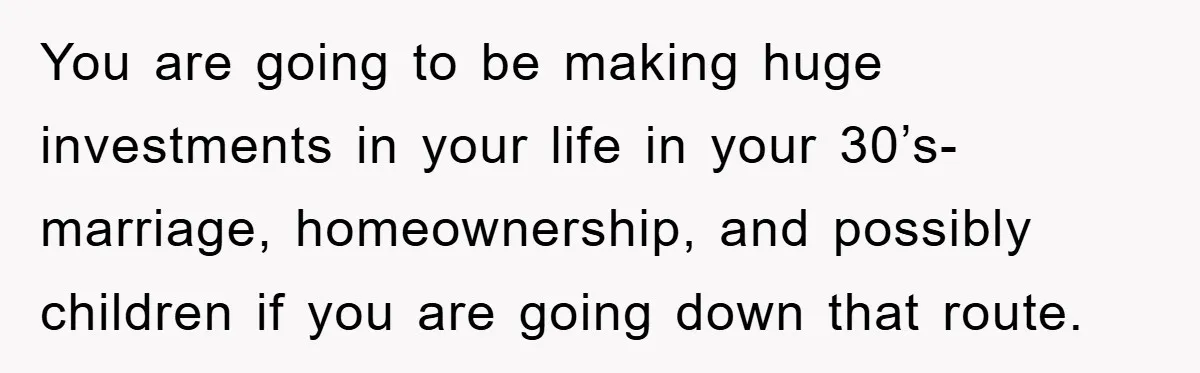 You are going to be making huge investments in your life in your 30’s-marriage, homeownership, and possibly children if you are going down that route.