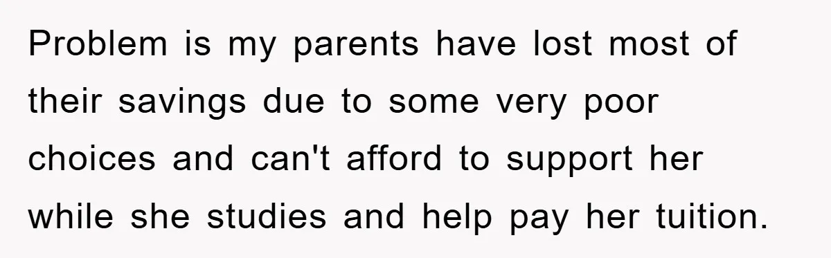 Problem is my parents have lost most of their savings due to some very poor choices and can't afford to support her while she studies and help pay her tuition.