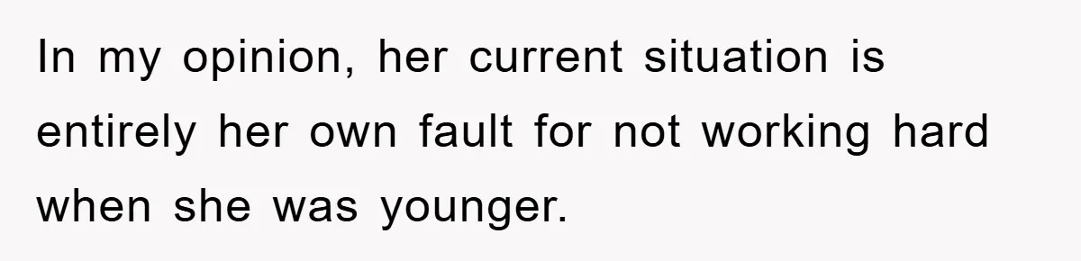 In my opinion, her current situation is entirely her own fault for not working hard when she was younger.