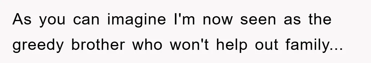 As you can imagine I'm now seen as the greedy brother who won't help out family...