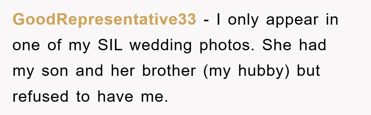 GoodRepresentative33 - I only appear in one of my SIL wedding photos. She had my son and her brother (my hubby) but refused to have me.