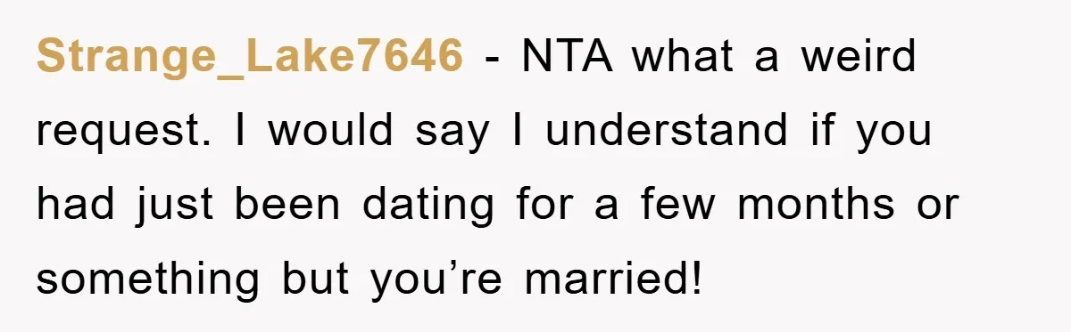 Strange_Lake7646 - NTA what a weird request. I would say I understand if you had just been dating for a few months or something but you’re married!