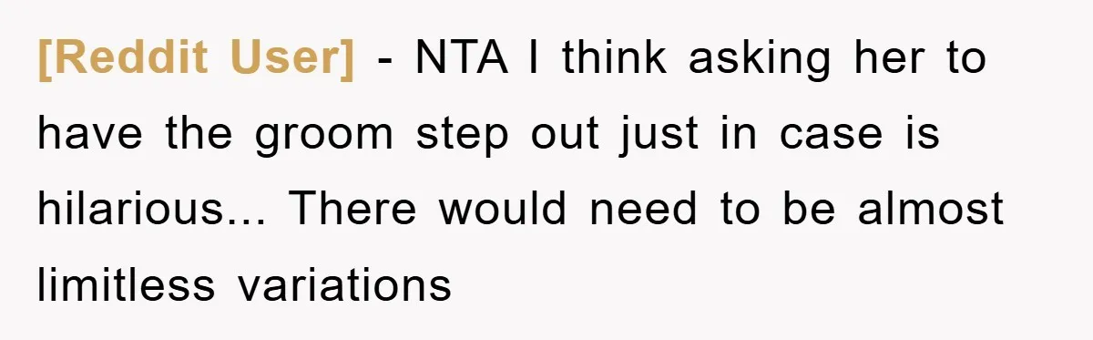 [Reddit User] - NTA I think asking her to have the groom step out just in case is hilarious... There would need to be almost limitless variations