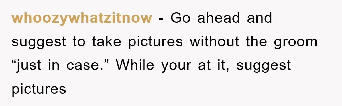 whoozywhatzitnow - Go ahead and suggest to take pictures without the groom “just in case.” While your at it, suggest pictures