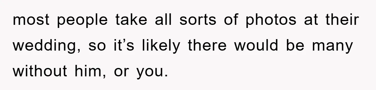 most people take all sorts of photos at their wedding, so it’s likely there would be many without him, or you.