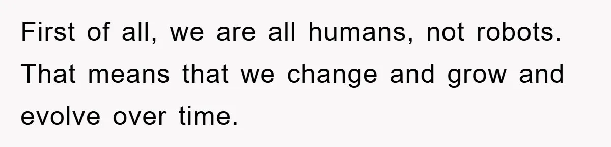 First of all, we are all humans, not robots. That means that we change and grow and evolve over time.