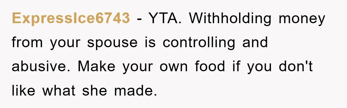 ExpressIce6743 - YTA. Withholding money from your spouse is controlling and abusive. Make your own food if you don't like what she made.