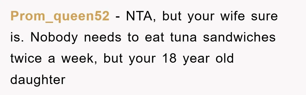 Prom_queen52 - NTA, but your wife sure is. Nobody needs to eat tuna sandwiches twice a week, but your 18 year old daughter