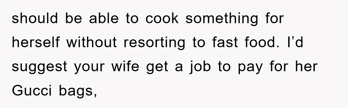 should be able to cook something for herself without resorting to fast food. I’d suggest your wife get a job to pay for her Gucci bags,