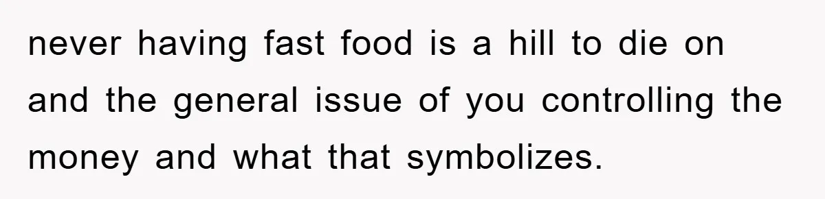 never having fast food is a hill to die on and the general issue of you controlling the money and what that symbolizes.