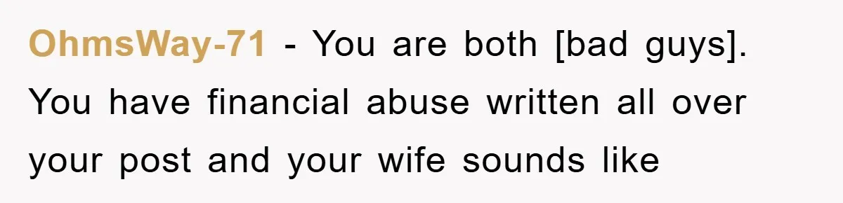 OhmsWay-71 - You are both [bad guys]. You have financial abuse written all over your post and your wife sounds like