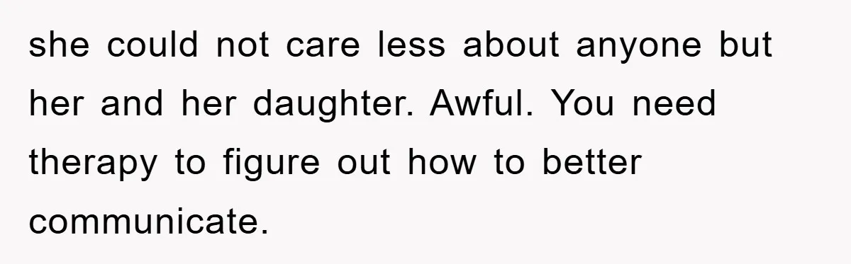 she could not care less about anyone but her and her daughter. Awful. You need therapy to figure out how to better communicate.