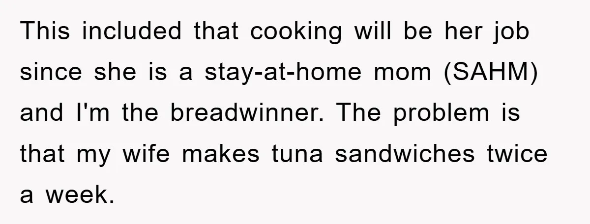 This included that cooking will be her job since she is a stay-at-home mom (SAHM) and I'm the breadwinner. The problem is that my wife makes tuna sandwiches twice a...
