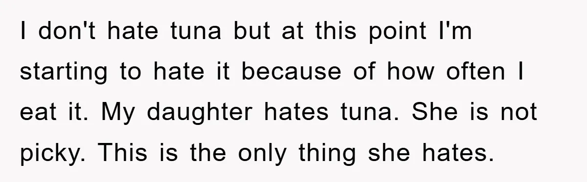 I don't hate tuna but at this point I'm starting to hate it because of how often I eat it. My daughter hates tuna. She is not picky. This is...