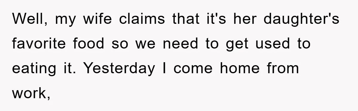 Well, my wife claims that it's her daughter's favorite food so we need to get used to eating it. Yesterday I come home from work,
