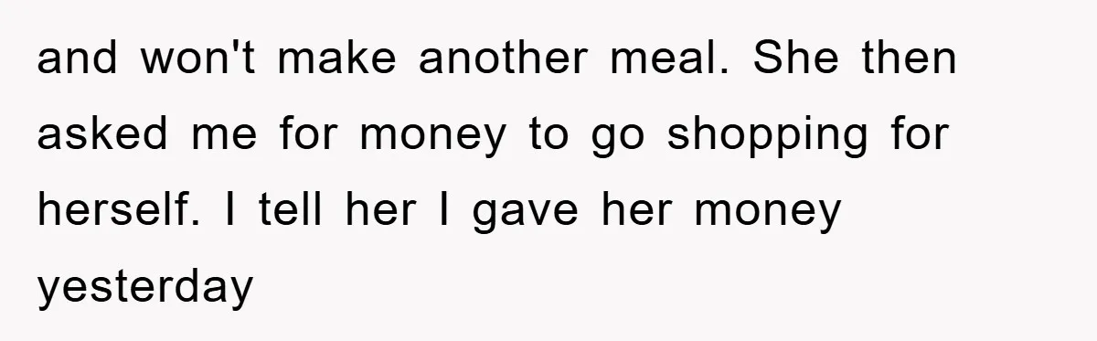 and won't make another meal. She then asked me for money to go shopping for herself. I tell her I gave her money yesterday