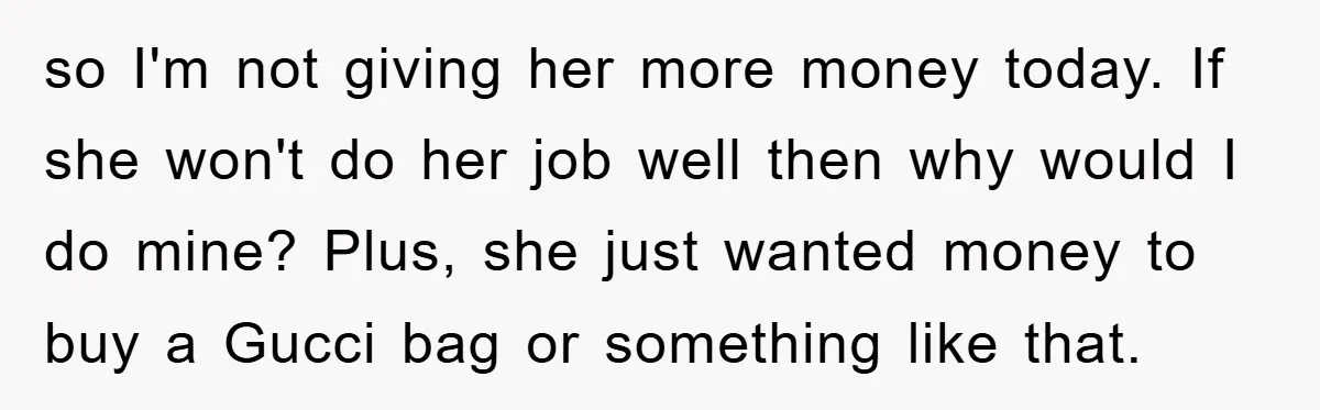 so I'm not giving her more money today. If she won't do her job well then why would I do mine? Plus, she just wanted money to buy a Gucci...