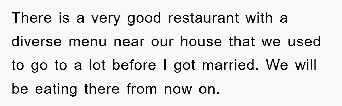 There is a very good restaurant with a diverse menu near our house that we used to go to a lot before I got married. We will be eating there...