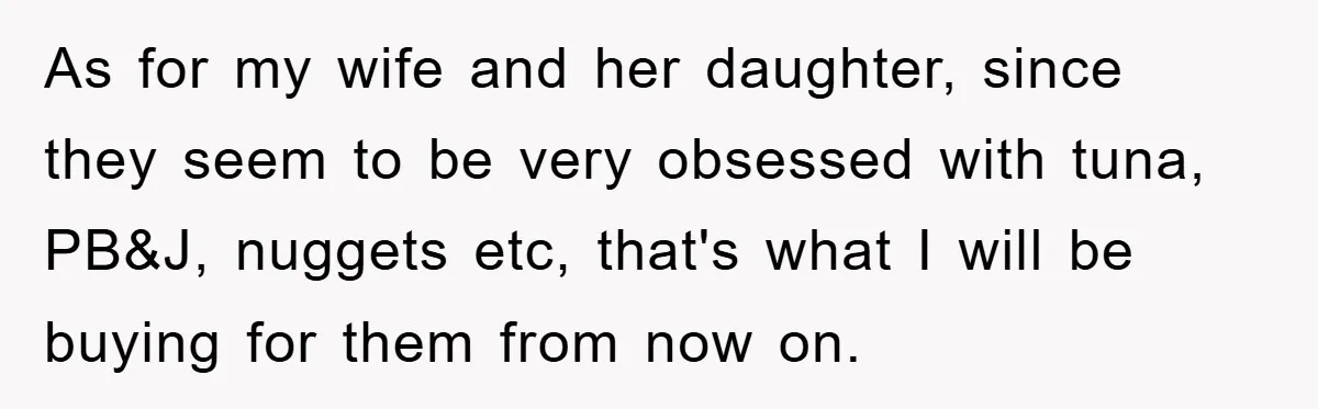As for my wife and her daughter, since they seem to be very obsessed with tuna, PB&J, nuggets etc, that's what I will be buying for them from now on.