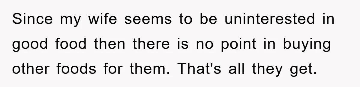 Since my wife seems to be uninterested in good food then there is no point in buying other foods for them. That's all they get.