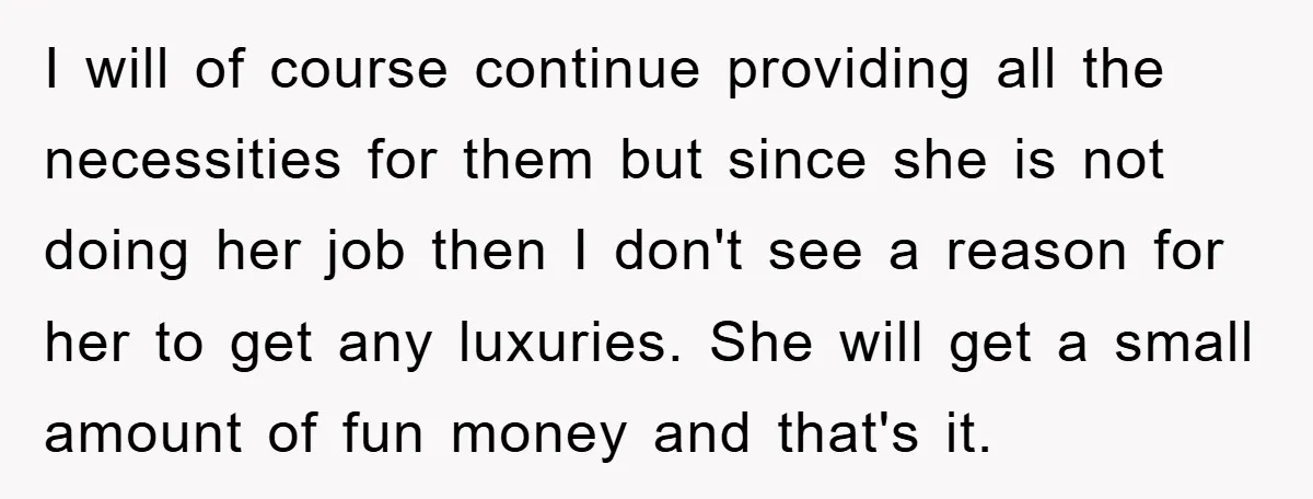 I will of course continue providing all the necessities for them but since she is not doing her job then I don't see a reason for her to get any...