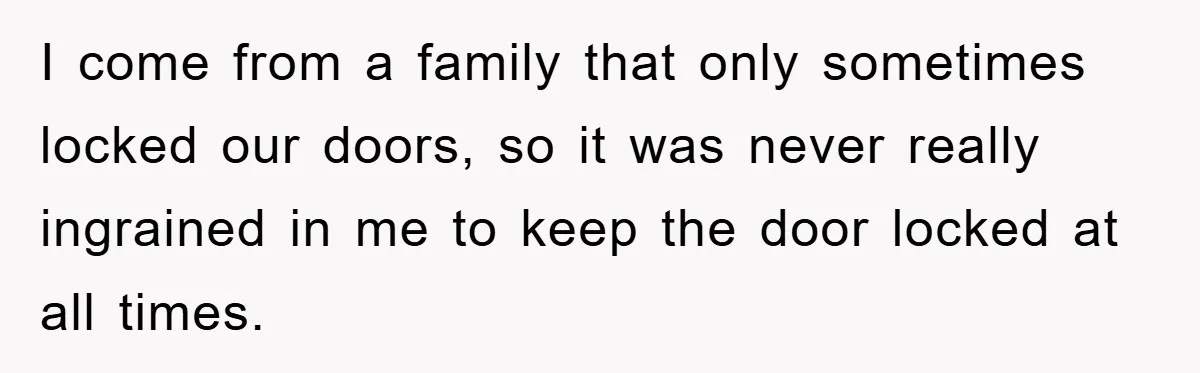 I come from a family that only sometimes locked our doors, so it was never really ingrained in me to keep the door locked at all times.