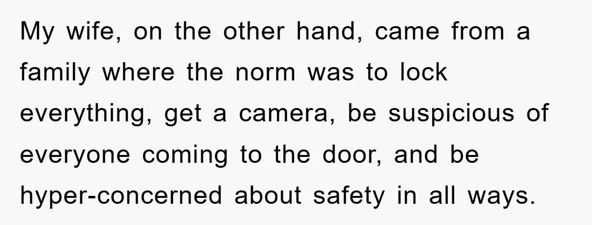 My wife, on the other hand, came from a family where the norm was to lock everything, get a camera, be suspicious of everyone coming to the door, and be...