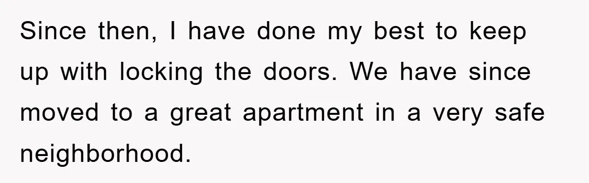Since then, I have done my best to keep up with locking the doors. We have since moved to a great apartment in a very safe neighborhood.