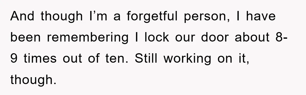 And though I’m a forgetful person, I have been remembering I lock our door about 8-9 times out of ten. Still working on it, though.