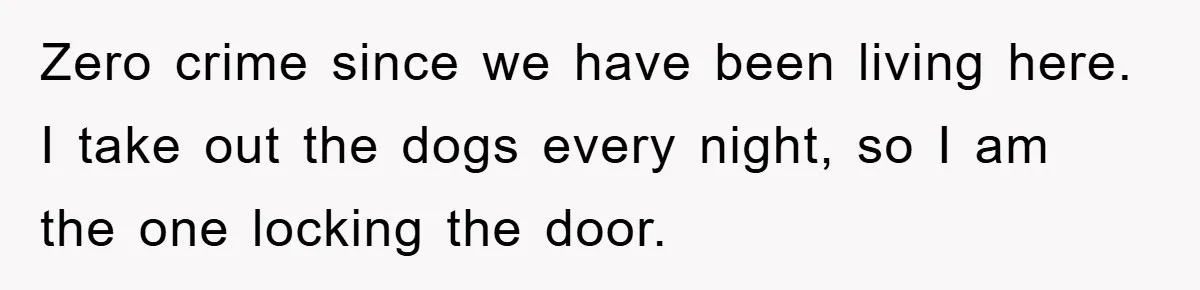 Zero crime since we have been living here. I take out the dogs every night, so I am the one locking the door.