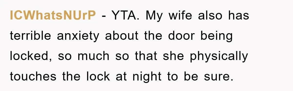ICWhatsNUrP − YTA. My wife also has terrible anxiety about the door being locked, so much so that she physically touches the lock at night to be sure.